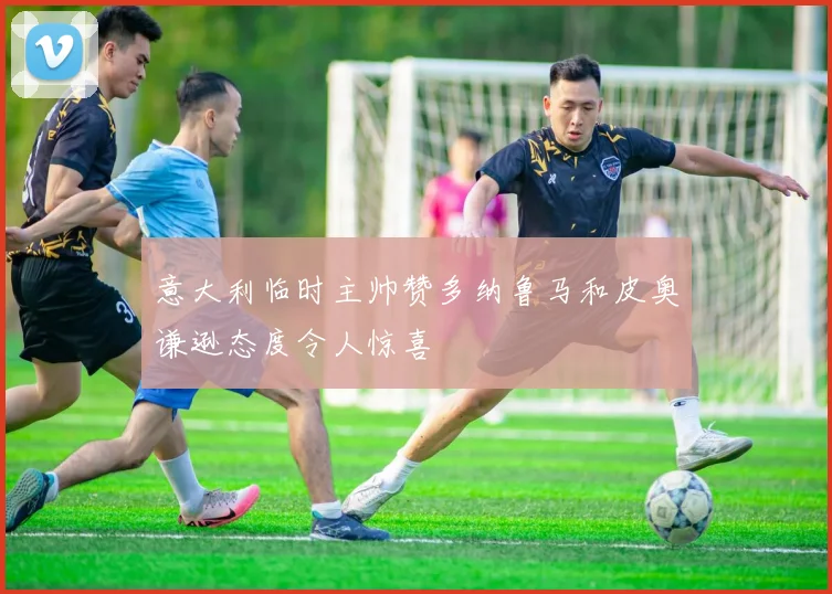 意大利临时主帅赞多纳鲁马和皮奥谦逊态度令人惊喜