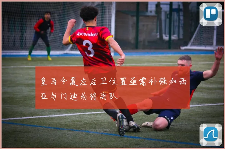皇马今夏左后卫位置亟需补强加西亚与门迪或将离队