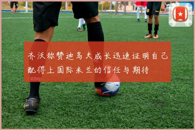 齐沃称赞迪乌夫成长迅速证明自己配得上国际米兰的信任与期待