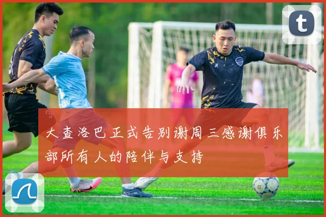 大查洛巴正式告别谢周三感谢俱乐部所有人的陪伴与支持