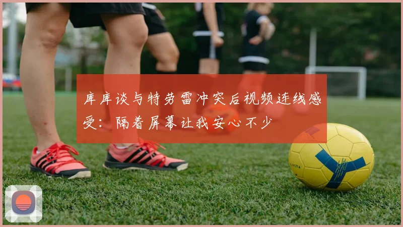 库库谈与特劳雷冲突后视频连线感受：隔着屏幕让我安心不少