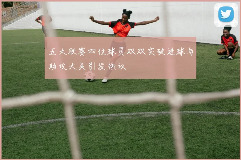 五大联赛四位球员双双突破进球与助攻大关引发热议