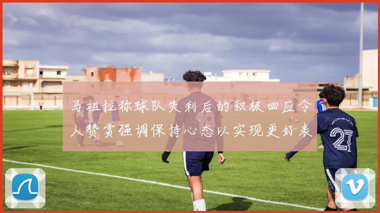 马祖拉称球队失利后的积极回应令人赞赏强调保持心态以实现更好表现