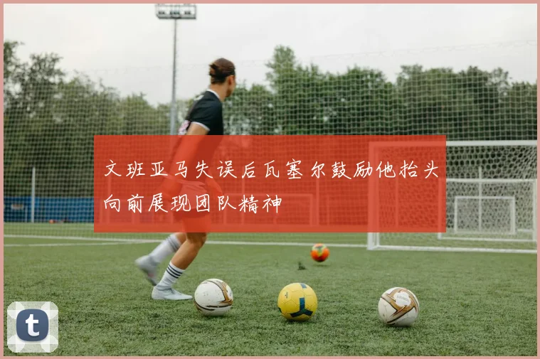 文班亚马失误后瓦塞尔鼓励他抬头向前展现团队精神