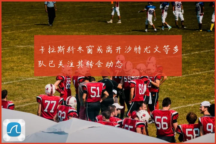 卡拉斯科冬窗或离开沙特尤文等多队已关注其转会动态