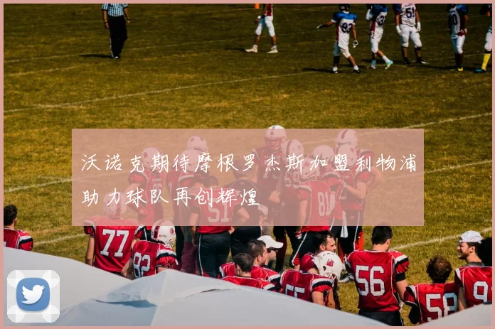 沃诺克期待摩根罗杰斯加盟利物浦助力球队再创辉煌