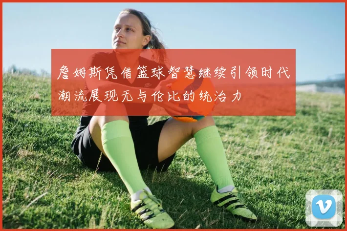 詹姆斯凭借篮球智慧继续引领时代潮流展现无与伦比的统治力