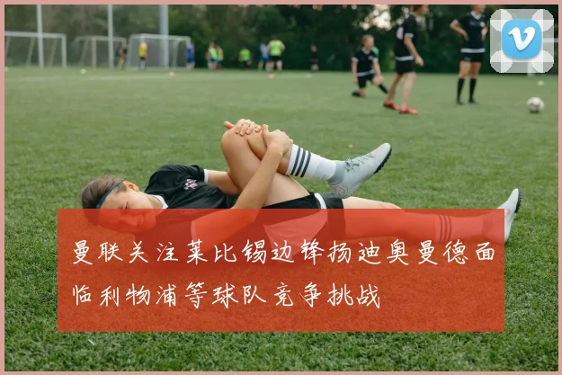 曼联关注莱比锡边锋扬迪奥曼德面临利物浦等球队竞争挑战