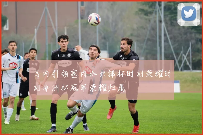 马内引领塞内加尔捧杯时刻荣耀时刻非洲杯冠军荣耀归属