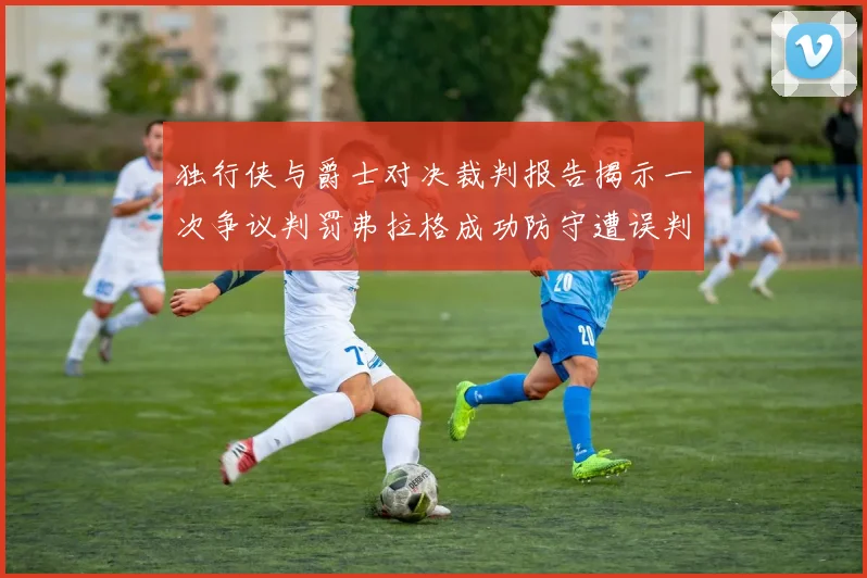 独行侠与爵士对决裁判报告揭示一次争议判罚弗拉格成功防守遭误判