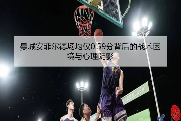 曼城安菲尔德场均仅0.59分背后的战术困境与心理阴影（bet188）