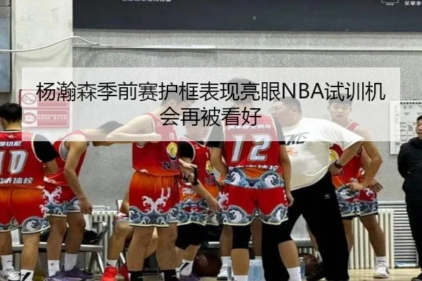 杨瀚森季前赛护框表现亮眼NBA试训机会再被看好(bet188)